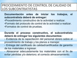 Documentación antes de iniciar los trabajos, el
subcontratista deberá de entregar:
•Procedimiento constructivo de la actividad a realizar.
•Formato del protocolo de control de la actividad a realizar.
•Formatos de control de pruebas.
Durante el proceso constructivo, el subcontratista
deberá de entregar los siguientes documentos:
- Evidencia de la capacitación del personal obrero sobre el
procedimiento de trabajo y los planos a manejar.
- Entrega del certificado de calidad/certificados de garantía
de los materiales a ingresar.
- Almacenar adecuadamente los materiales con el fin de
evitar pérdidas y/o deterioro; el correcto almacenamiento.
 