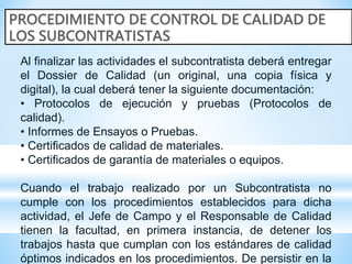 Al finalizar las actividades el subcontratista deberá entregar
el Dossier de Calidad (un original, una copia física y
digital), la cual deberá tener la siguiente documentación:
• Protocolos de ejecución y pruebas (Protocolos de
calidad).
• Informes de Ensayos o Pruebas.
• Certificados de calidad de materiales.
• Certificados de garantía de materiales o equipos.
Cuando el trabajo realizado por un Subcontratista no
cumple con los procedimientos establecidos para dicha
actividad, el Jefe de Campo y el Responsable de Calidad
tienen la facultad, en primera instancia, de detener los
trabajos hasta que cumplan con los estándares de calidad
óptimos indicados en los procedimientos. De persistir en la
 