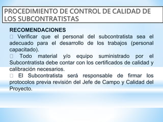 RECOMENDACIONES
Verificar que el personal del subcontratista sea el
adecuado para el desarrollo de los trabajos (personal
capacitado).
Todo material y/o equipo suministrado por el
Subcontratista debe contar con los certificados de calidad y
calibración necesarios.
El Subcontratista será responsable de firmar los
protocolos previa revisión del Jefe de Campo y Calidad del
Proyecto.
 