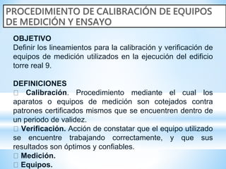 OBJETIVO
Definir los lineamientos para la calibración y verificación de
equipos de medición utilizados en la ejecución del edificio
torre real 9.
DEFINICIONES
Calibración. Procedimiento mediante el cual los
aparatos o equipos de medición son cotejados contra
patrones certificados mismos que se encuentren dentro de
un periodo de validez.
Verificación. Acción de constatar que el equipo utilizado
se encuentre trabajando correctamente, y que sus
resultados son óptimos y confiables.
Medición.
Equipos.
 
