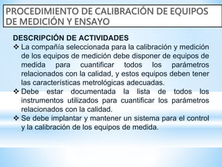 DESCRIPCIÓN DE ACTIVIDADES
 La compañía seleccionada para la calibración y medición
de los equipos de medición debe disponer de equipos de
medida para cuantificar todos los parámetros
relacionados con la calidad, y estos equipos deben tener
las características metrológicas adecuadas.
 Debe estar documentada la lista de todos los
instrumentos utilizados para cuantificar los parámetros
relacionados con la calidad.
 Se debe implantar y mantener un sistema para el control
y la calibración de los equipos de medida.
 