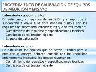 Laboratorio subcontratado:
En este caso, los equipos de medición y ensayo que el
subcontratista envíe a la obra deberán cumplir con los
requisitos anteriormente indicados; los que se resumen en:
Cumplimiento de requisitos y especificaciones técnicas
Certificado de calibración vigente
Etiqueta de calibración
Laboratorio externo:
En este caso, los equipos que se hayan utilizado para la
medición o ensayo deberán cumplir con los requisitos
anteriormente indicados; los que se resumen en:
Cumplimiento de requisitos y especificaciones técnicas
Certificado de calibración vigente
 