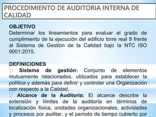 OBJETIVO
Determinar los lineamientos para evaluar el grado de
cumplimiento de la ejecución del edificio torre real 9 frente
al Sistema de Gestión de la Calidad bajo la NTC ISO
9001:2015.
DEFINICIONES
Sistema de gestión: Conjunto de elementos
mutuamente relacionados, utilizados para establecer la
política y además para definir y controlar una Organización
con respecto a la Calidad,
Alcance de la Auditoría: El alcance describe la
extensión y límites de la auditoría en términos de
localización física, unidades organizacionales, actividades
y procesos por auditar, y el periodo de tiempo cubierto por
 