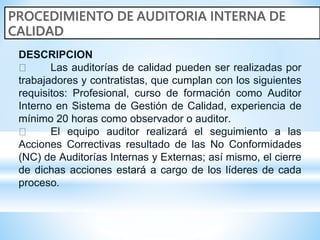 DESCRIPCION
Las auditorías de calidad pueden ser realizadas por
trabajadores y contratistas, que cumplan con los siguientes
requisitos: Profesional, curso de formación como Auditor
Interno en Sistema de Gestión de Calidad, experiencia de
mínimo 20 horas como observador o auditor.
El equipo auditor realizará el seguimiento a las
Acciones Correctivas resultado de las No Conformidades
(NC) de Auditorías Internas y Externas; así mismo, el cierre
de dichas acciones estará a cargo de los líderes de cada
proceso.
 