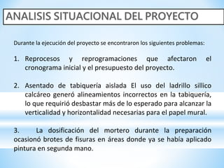 Durante la ejecución del proyecto se encontraron los siguientes problemas:
1. Reprocesos y reprogramaciones que afectaron el
cronograma inicial y el presupuesto del proyecto.
2. Asentado de tabiquería aislada El uso del ladrillo sillico
calcáreo generó alineamientos incorrectos en la tabiquería,
lo que requirió desbastar más de lo esperado para alcanzar la
verticalidad y horizontalidad necesarias para el papel mural.
3. La dosificación del mortero durante la preparación
ocasionó brotes de fisuras en áreas donde ya se había aplicado
pintura en segunda mano.
 