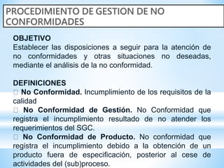 OBJETIVO
Establecer las disposiciones a seguir para la atención de
no conformidades y otras situaciones no deseadas,
mediante el análisis de la no conformidad.
DEFINICIONES
No Conformidad. Incumplimiento de los requisitos de la
calidad
No Conformidad de Gestión. No Conformidad que
registra el incumplimiento resultado de no atender los
requerimientos del SGC.
No Conformidad de Producto. No conformidad que
registra el incumplimiento debido a la obtención de un
producto fuera de especificación, posterior al cese de
actividades del (sub)proceso.
 