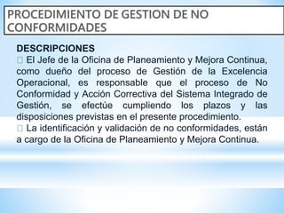 DESCRIPCIONES
El Jefe de la Oficina de Planeamiento y Mejora Continua,
como dueño del proceso de Gestión de la Excelencia
Operacional, es responsable que el proceso de No
Conformidad y Acción Correctiva del Sistema Integrado de
Gestión, se efectúe cumpliendo los plazos y las
disposiciones previstas en el presente procedimiento.
La identificación y validación de no conformidades, están
a cargo de la Oficina de Planeamiento y Mejora Continua.
 
