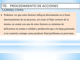  Podemos ver que estos factores influyen directamente en el buen
funcionamiento de un proyecto, así como el flujo correcto de la
misma, no contar con uno de estos factores es sinónimo de
deficiencia en cuanto a calidad y producción que a la larga generarán
si no controla a tiempo como producto final problemas en postventa.
 