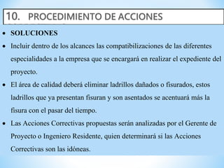  SOLUCIONES
 Incluir dentro de los alcances las compatibilizaciones de las diferentes
especialidades a la empresa que se encargará en realizar el expediente del
proyecto.
 El área de calidad deberá eliminar ladrillos dañados o fisurados, estos
ladrillos que ya presentan fisuran y son asentados se acentuará más la
fisura con el pasar del tiempo.
 Las Acciones Correctivas propuestas serán analizadas por el Gerente de
Proyecto o Ingeniero Residente, quien determinará si las Acciones
Correctivas son las idóneas.
 
