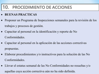  BUENAS PRACTICAS
 Proponer un Programa de Inspecciones semanales para la revisión de los
trabajos y procesos de gestión.
 Capacitar al personal en la identificación y reporte de No
Conformidades.
 Capacitar al personal en la aplicación de las acciones correctivas
propuestas.
 Elaborar procedimientos y/o instructivos para la solución de las No
Conformidades.
 Llevar el estatus semanal de las No Conformidades no resueltas y/o
aquellas cuya acción correctiva aún no ha sido definida.
 