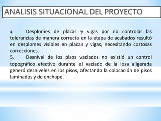 4. Desplomes de placas y vigas por no controlar las
tolerancias de manera correcta en la etapa de acabados resultó
en desplomes visibles en placas y vigas, necesitando costosas
correcciones.
5. Desnivel de los pisos vaciados no existió un control
topográfico efectivo durante el vaciado de la losa aligerada
generó desniveles en los pisos, afectando la colocación de pisos
laminados y de enchape.
 