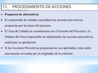  Propuesta de alternativas
 El responsable de calidad consolidará las acciones preventivas
propuestas por las áreas del proyecto.
 El Área de Calidad en coordinación con el Gerente del Proyecto y la
Jefatura del Área responsable de implementar las acciones preventivas,
analizaran su aprobación.
 Si las Acciones Preventivas propuestas no son aprobadas, éstas serán
nuevamente revisadas por el originador de la solicitud.
 
