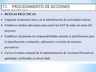 BUENAS PRÁCTICAS
 Capacitar al personal clave, en la identificación de actividades críticas.
 Establecer medios adecuados para reunir las SAP de todas las áreas del
proyecto.
 Establecer claramente las responsabilidades durante la planificación para
la identificación, evaluación, aplicación y revisión de acciones
preventivas
 Llevar el estatus semanal de la implementación de Acciones Preventivas
aprobadas verificando su efectividad.
 