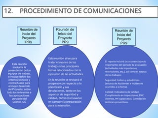 Reunión de
Inicio del
Proyecto
PR9
Reunión de
Inicio del
Proyecto
PR9
Reunión de
Inicio del
Proyecto
PR9
Esta reunión
involucra la
presentación de los
equipos de trabajo,
e incluye definir los
criterios técnicos y
contractuales para
el mejor desarrollo
del Proyecto, sobre
todo los referentes a
las aprobaciones
por parte del
Cliente. CC
Esta reunión sirve para
tratar el avance de los
trabajos y los principales
temas relacionados con la
ejecución de las actividades.
En la reunión se revisará el
progreso con respecto a lo
planificado y sus
desviaciones, tanto en los
aspectos de seguridad y
calidad, como en el avance
en campo y la preparación
para su ejecución.
El reporte incluirá las ocurrencias más
importantes del periodo de evaluación
(actividades más importantes,
restricciones, etc.), así como el estatus
de los trabajos:
Seguridad: Índices y estadísticas
(estatus de Accidentes e Incidentes
ocurridos a la fecha).
Calidad: Indicadores de Calidad;
Cumplimiento en inspecciones, PNC
abiertos, HH capacitadas, Cantidad de
Acciones preventivas.
 