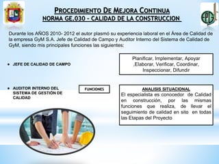 ● JEFE DE CALIDAD DE CAMPO
● AUDITOR INTERNO DEL
SISTEMA DE GESTIÓN DE
CALIDAD
Durante los AÑOS 2010- 2012 el autor plasmó su experiencia laboral en el Área de Calidad de
la empresa GyM S.A. Jefe de Calidad de Campo y Auditor Interno del Sistema de Calidad de
GyM, siendo mis principales funciones las siguientes:
Planificar, Implementar, Apoyar
,Elaborar, Verificar, Coordinar,
Inspeccionar, Difundir
FUNCIONES ANALISIS SITUACIONAL
El especialista es conocedor de Calidad
en construcción, por las mismas
funciones que realiza, de llevar el
seguimiento de calidad en sito en todas
las Etapas del Proyecto
PROCEDIMIENTO DE MEJORA CONTINUA
NORMA GE.030 – CALIDAD DE LA CONSTRUCCION
 