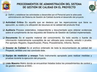 PROCEDIMIENTOS DE ADMINISTRACIÓN DEL SISTEMA
DE GESTIÓN DE CALIDAD EN EL PROYECTO
 Definir y establecer las actividades a desarrollar por el Personal para la adecuada
administración del Sistema de Gestión de Calidad durante el desarrollo del proyecto
 Actividad Crítica Es aquella que se destaca por las repercusiones que tiene su
ejecución, su costo y la utilización de recursos en la calidad del producto final.
 Auditoría Proceso sistemático, independiente y documentado para obtener evidencias
sobre el cumplimiento de los requisitos del Sistema de Gestión de Calidad implementado.
 Documento Es el soporte material del conocimiento. Es todo escrito o fuente de
información materialmente susceptible de ser utilizada para consulta, estudio o prueba.
Por ejemplo: Registro, Especificación, Plano, Procedimiento, Informe, Norma.
 Dossier de Calidad Es el archivo ordenado de toda la documentación de calidad del
Proyecto, emitido una vez concluido éste.
 Equipo de medición y ensayo Todo instrumento apropiado para realizar medidas y
pruebas durante la ejecución del proyecto.
 Lista Maestra Matriz donde se encuentran listados todos los procedimientos de control y
de gestión relativos al SGC.
 
