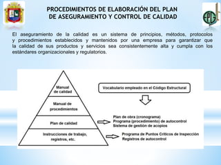 PROCEDIMIENTOS DE ELABORACIÓN DEL PLAN
DE ASEGURAMIENTO Y CONTROL DE CALIDAD
El aseguramiento de la calidad es un sistema de principios, métodos, protocolos
y procedimientos establecidos y mantenidos por una empresa para garantizar que
la calidad de sus productos y servicios sea consistentemente alta y cumpla con los
estándares organizacionales y regulatorios.
 