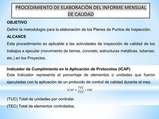 PROCEDIMIENTO DE ELABORACIÓN DEL INFORME MENSUAL
DE CALIDAD
OBJETIVO
Definir la metodología para la elaboración de los Planes de Puntos de Inspección.
ALCANCE
Este procedimiento es aplicable a las actividades de inspección de calidad de los
trabajos a ejecutar (movimiento de tierras, concreto, estructuras metálicas, tuberías,
etc.) en los Proyectos.
Indicador de Cumplimiento en la Aplicación de Protocolos (ICAP)
Este Indicador representa el porcentaje de elementos o unidades que fueron
ejecutadas con la aplicación de un protocolo de control de calidad durante el mes.
𝐼𝐶𝐴𝑃 =
𝑇𝐸𝐶
𝑇𝑈𝐶
∗ 100
(TUC) Total de unidades por controlar.
(TEC) Total de elementos controlados.
 