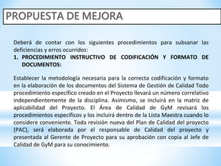 Deberá de contar con los siguientes procedimientos para subsanar las
deficiencias y erros ocurridos:
1. PROCEDIMIENTO INSTRUCTIVO DE CODIFICACIÓN Y FORMATO DE
DOCUMENTOS:
Establecer la metodología necesaria para la correcta codificación y formato
en la elaboración de los documentos del Sistema de Gestión de Calidad Todo
procedimiento específico creado en el Proyecto llevará un número correlativo
independientemente de la disciplina. Asimismo, se incluirá en la matriz de
aplicabilidad del Proyecto. El Área de Calidad de GyM revisará los
procedimientos específicos y los incluirá dentro de la Lista Maestra cuando lo
considere conveniente. Toda revisión nueva del Plan de Calidad del proyecto
(PAC), será elaborada por el responsable de Calidad del proyecto y
presentada al Gerente de Proyecto para su aprobación con copia al Jefe de
Calidad de GyM para su conocimiento.
 