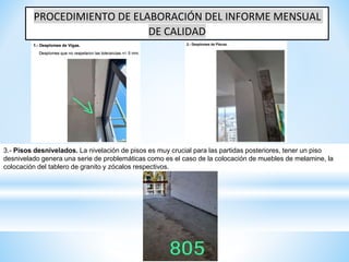 PROCEDIMIENTO DE ELABORACIÓN DEL INFORME MENSUAL
DE CALIDAD
3.- Pisos desnivelados. La nivelación de pisos es muy crucial para las partidas posteriores, tener un piso
desnivelado genera una serie de problemáticas como es el caso de la colocación de muebles de melamine, la
colocación del tablero de granito y zócalos respectivos.
 
