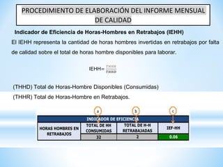 PROCEDIMIENTO DE ELABORACIÓN DEL INFORME MENSUAL
DE CALIDAD
Indicador de Eficiencia de Horas-Hombres en Retrabajos (IEHH)
El IEHH representa la cantidad de horas hombres invertidas en retrabajos por falta
de calidad sobre el total de horas hombre disponibles para laborar.
IEHH=
𝑇𝐻𝐻𝑅
𝑇𝐻𝐻𝐷
(THHD) Total de Horas-Hombre Disponibles (Consumidas)
(THHR) Total de Horas-Hombre en Retrabajos.
 