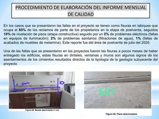 PROCEDIMIENTO DE ELABORACIÓN DEL INFORME MENSUAL
DE CALIDAD
En los casos que se presentaron las fallas en el proyecto se tienen como fisuras en tabiques que
ocupa el 85% de los reclamos de parte de los propietarios en la etapa de postventa, seguidos
10% de nivelación de pisos (etapa constructiva) seguido por un 2% de problemas eléctricos (fallas
en equipos de iluminación); 2% de problemas sanitarios (filtraciones de agua), 1% (fallas de
acabados de muebles de melamina). Este reporte fue del área de postventa de julio del 2020.
Una de las fallas que se presentaron en los proyectos fueron las fisuras a pocos meses de haber
entregado los edificios, estas fisuras en dinteles, ventanas y muros son algunos signos de los
asentamientos de los cimientos resultados directos de la tipología de la geología subyacente del
proyecto
 