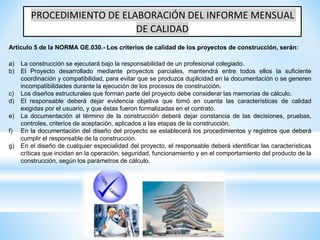 PROCEDIMIENTO DE ELABORACIÓN DEL INFORME MENSUAL
DE CALIDAD
a) La construcción se ejecutará bajo la responsabilidad de un profesional colegiado.
b) El Proyecto desarrollado mediante proyectos parciales, mantendrá entre todos ellos la suficiente
coordinación y compatibilidad, para evitar que se produzca duplicidad en la documentación o se generen
incompatibilidades durante la ejecución de los procesos de construcción.
c) Los diseños estructurales que forman parte del proyecto debe considerar las memorias de cálculo.
d) El responsable deberá dejar evidencia objetiva que tomó en cuenta las características de calidad
exigidas por el usuario, y que éstas fueron formalizadas en el contrato.
e) La documentación al término de la construcción deberá dejar constancia de las decisiones, pruebas,
controles, criterios de aceptación, aplicados a las etapas de la construcción.
f) En la documentación del diseño del proyecto se establecerá los procedimientos y registros que deberá
cumplir el responsable de la construcción.
g) En el diseño de cualquier especialidad del proyecto, el responsable deberá identificar las características
críticas que incidan en la operación, seguridad, funcionamiento y en el comportamiento del producto de la
construcción, según los parámetros de cálculo.
Artículo 5 de la NORMA GE.030.- Los criterios de calidad de los proyectos de construcción, serán:
 