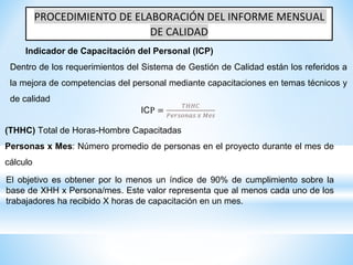 PROCEDIMIENTO DE ELABORACIÓN DEL INFORME MENSUAL
DE CALIDAD
Indicador de Capacitación del Personal (ICP)
Dentro de los requerimientos del Sistema de Gestión de Calidad están los referidos a
la mejora de competencias del personal mediante capacitaciones en temas técnicos y
de calidad
ICP =
𝑇𝐻𝐻𝐶
𝑃𝑒𝑟𝑠𝑜𝑛𝑎𝑠 𝑥 𝑀𝑒𝑠
(THHC) Total de Horas-Hombre Capacitadas
Personas x Mes: Número promedio de personas en el proyecto durante el mes de
cálculo
El objetivo es obtener por lo menos un índice de 90% de cumplimiento sobre la
base de XHH x Persona/mes. Este valor representa que al menos cada uno de los
trabajadores ha recibido X horas de capacitación en un mes.
 