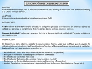 ELABORACIÓN DEL DOSSIER DE CALIDAD
OBJETIVO
Establecer la metodología para la elaboración del Dossier de Calidad y la disposición final de éste al Cliente y
a la Oficina principal de GyM.
ALCANCE
Este procedimiento es aplicable a todos los proyectos de GyM.
DEFINICIONES
Certificado de Calidad Documento emitido por compañías privadas especializadas en análisis y control de
calidad que garantiza el cumplimiento de la mercancía de una serie de requisitos técnicos.
Dossier de Calidad Es el archivo ordenado de toda la documentación de calidad del Proyecto, emitido una
vez concluido éste
DESARROLLO
El Dossier tiene como objetivo, recopilar la documentación Técnico-Legal que certifique que el proyecto ha
sido ejecutado cumpliendo con las Especificaciones Técnicas y Normas aplicables, garantizando la calidad en
la ejecución de los trabajos ante reclamos futuros
Protocolos de Control en Campo (firmados por el Contratista y Supervisión)
Ensayos de Materiales realizados por Laboratorios certificados
Certificados de Calidad de materiales
Certificados de Calibración de equipos e instrumentos de medición
Registro de No Conformidades resueltas (Acciones Correctivas y Preventivas)
Análisis Estadísticos de resultados de Laboratorio (Rotura de Probetas, Densidades de Campo, etc.)
 