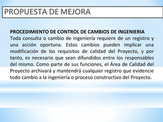 PROCEDIMIENTO DE CONTROL DE CAMBIOS DE INGENIERIA
Toda consulta o cambio de ingeniería requiere de un registro y
una acción oportuna. Estos cambios pueden implicar una
modificación de los requisitos de calidad del Proyecto, y por
tanto, es necesario que sean difundidos entre los responsables
del mismo. Como parte de sus funciones, el Área de Calidad del
Proyecto archivará y mantendrá cualquier registro que evidencie
todo cambio a la ingeniería o proceso constructivo del Proyecto.
 