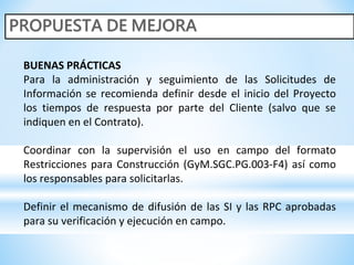 BUENAS PRÁCTICAS
Para la administración y seguimiento de las Solicitudes de
Información se recomienda definir desde el inicio del Proyecto
los tiempos de respuesta por parte del Cliente (salvo que se
indiquen en el Contrato).
Coordinar con la supervisión el uso en campo del formato
Restricciones para Construcción (GyM.SGC.PG.003-F4) así como
los responsables para solicitarlas.
Definir el mecanismo de difusión de las SI y las RPC aprobadas
para su verificación y ejecución en campo.
 
