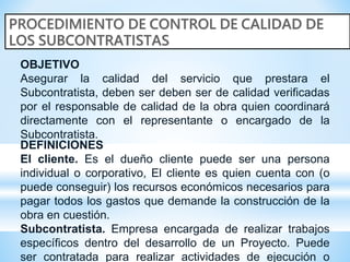 OBJETIVO
Asegurar la calidad del servicio que prestara el
Subcontratista, deben ser deben ser de calidad verificadas
por el responsable de calidad de la obra quien coordinará
directamente con el representante o encargado de la
Subcontratista.
DEFINICIONES
El cliente. Es el dueño cliente puede ser una persona
individual o corporativo, El cliente es quien cuenta con (o
puede conseguir) los recursos económicos necesarios para
pagar todos los gastos que demande la construcción de la
obra en cuestión.
Subcontratista. Empresa encargada de realizar trabajos
específicos dentro del desarrollo de un Proyecto. Puede
ser contratada para realizar actividades de ejecución o
 