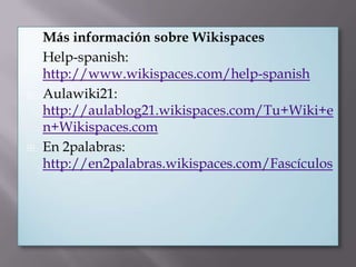 







Más información sobre Wikispaces
Help-spanish:
http://www.wikispaces.com/help-spanish
Aulawiki21:
http://aulablog21.wikispaces.com/Tu+Wiki+e
n+Wikispaces.com
En 2palabras:
http://en2palabras.wikispaces.com/Fascículos

 