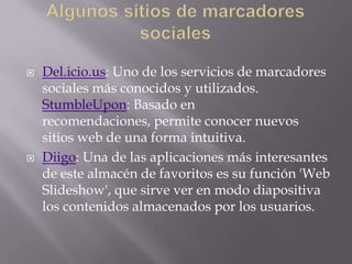 



Del.icio.us: Uno de los servicios de marcadores
sociales más conocidos y utilizados.
StumbleUpon: Basado en
recomendaciones, permite conocer nuevos
sitios web de una forma intuitiva.
Diigo: Una de las aplicaciones más interesantes
de este almacén de favoritos es su función 'Web
Slideshow', que sirve ver en modo diapositiva
los contenidos almacenados por los usuarios.

 