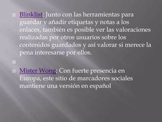 

Blinklist: Junto con las herramientas para
guardar y añadir etiquetas y notas a los
enlaces, también es posible ver las valoraciones
realizadas por otros usuarios sobre los
contenidos guardados y así valorar si merece la
pena interesarse por ellos.




Mister Wong: Con fuerte presencia en
Europa, este sitio de marcadores sociales
mantiene una versión en español

 