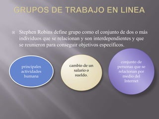 

Stephen Robins define grupo como el conjunto de dos o más
individuos que se relacionan y son interdependientes y que
se reunieron para conseguir objetivos específicos.

principales
actividades
humana

cambio de un
salario o
sueldo.

conjunto de
personas que se
relacionan por
medio del
Internet

 