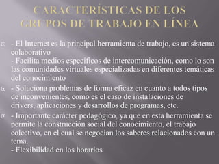 





- El Internet es la principal herramienta de trabajo, es un sistema
colaborativo
- Facilita medios específicos de intercomunicación, como lo son
las comunidades virtuales especializadas en diferentes temáticas
del conocimiento
- Soluciona problemas de forma eficaz en cuanto a todos tipos
de inconvenientes, como es el caso de instalaciones de
drivers, aplicaciones y desarrollos de programas, etc.
- Importante carácter pedagógico, ya que en esta herramienta se
permite la construcción social del conocimiento, el trabajo
colectivo, en el cual se negocian los saberes relacionados con un
tema.
- Flexibilidad en los horarios

 