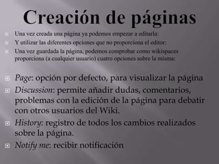 










Una vez creada una página ya podemos empezar a editarla:
Y utilizar las diferentes opciones que no proporciona el editor:
Una vez guardada la página, podemos comprobar como wikispaces
proporciona (a cualquier usuario) cuatro opciones sobre la misma:

Page: opción por defecto, para visualizar la página
Discussion: permite añadir dudas, comentarios,
problemas con la edición de la página para debatir
con otros usuarios del Wiki.
History: registro de todos los cambios realizados
sobre la página.
Notify me: recibir notificación

 