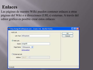 Enlaces
Las páginas de nuestro Wilki pueden contener enlaces a otras
páginas del Wiki o a direcciones (URLs) externas. A través del
editor gráfico es posible crear estos enlaces:

 