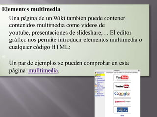 Elementos multimedia
 Una página de un Wiki también puede contener
contenidos multimedia como videos de
youtube, presentaciones de slideshare, ... El editor
gráfico nos permite introducir elementos multimedia o
cualquier código HTML:


Un par de ejemplos se pueden comprobar en esta
página: mulltimedia.

 
