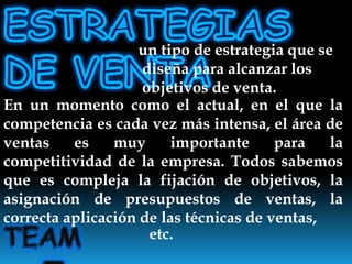 ESTRATEGIAS DE VENTA un tipo de estrategia que se diseña para alcanzar los objetivos de venta.En un momento como el actual, en el que la competencia es cada vez más intensa, el área de ventas es muy importante para la competitividad de la empresa. Todos sabemos que es compleja la fijación de objetivos, la asignación de presupuestos de ventas, la correcta aplicación de las técnicas de ventas, TEAMNo.5etc.
