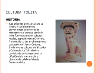 CULTURA TOLITA HISTORIA Los orígenes de esta cultura se vinculan con elementos provenientes de culturas de Mesoamérica, aunque también tiene fuertes raíces en culturas locales, especialmente Chorrera. A través de su desarrollo mantuvo contactos con Jama-Coaque, Bahía y otras culturas del Ecuador y Colombia. La Tolita habría participado activamente en la difusión de la metalurgia y técnicas de orfebrería hacia Centroamérica.  