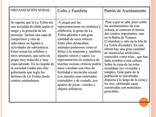 ORGANIZACIÓN SOSIAL Culto y Funebria Patrón de Asentamiento Se supone que la La Tolita era una sociedad dividida según el rango y la posición de las personas. Incluía una capa de campesinos y otra de individuos no ligados a actividades de subsistencia. Estos serían los orfebres y otros artesanos, que sería un grupo muy reducido y muy especializado. En la cúspide de la sociedad estaba una elite gobernante que regía los destinos de La Toilita desde centros semiurbanos   A juzgar por las representaciones en cerámica y orfebrería, la gente de La Tolita adoraba a una gran cantidad de seres míticos. Entre ellos destacaban animales poderosos como el felino y la serpiente y, también, algunos simios y sapos. La representación en cerámica de muchas escenas eróticas podría tener correlato con ritos de fertilidad e iniciación sexual. Los muertos eran enterrados extendidos y de costado, con ajuares de joyas, vestidos y objetos utilitarios.  Pese a que se sabe poco sobre los asentamientos de esta cultura, se conocen al menos dos centros importantes, uno en la Bahía de Tumaco (Colombia) y otro en la Isla de La Tolita (Ecuador). En esta última hay una gran cantidad de montículos artificiales, conocidos como tolas , que han dado nombre a esta cultura. Sobre la cima de las tolas instalaban sus viviendas y templos. Gran parte de la población se encontraba dispersa a lo largo de la costa y los ríos, utilizando casas construidas con materiales perecibles.  
