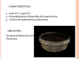 CARACTERISTICAS: 1.- 2000 A.C. a 350 A.C. 2.- Favorable para el desarrollo de la agricultura. 3.-  Cultura de sedentarios productores. UBICACION: Se ubico al Norte de la Provincia de Pichincha 