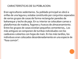 CARACTERISTICAS DE SU POBLACION: Eran agricultores sedentarios. Su poblado principal se ubicó a orillas de una laguna y estaba constituido por conjuntos separados de varios grupos de casas de forma rectangular paredes de bahareque y techo de paja. En su interior se colocaban camas o plataformas de madera, fogones y huecos de almacenamiento. Entre los grupos de casas existían pequeños cementerios,. Los más antiguos se componen de tumbas individuales con los cadáveres cubiertos con hojas de maíz. En los más tardíos, los individuos eran colocados desordenadamente en una especie de “fosa común”. 