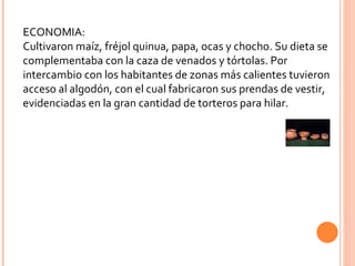 ECONOMIA: Cultivaron maíz, fréjol quinua, papa, ocas y chocho. Su dieta se complementaba con la caza de venados y tórtolas. Por intercambio con los habitantes de zonas más calientes tuvieron acceso al algodón, con el cual fabricaron sus prendas de vestir, evidenciadas en la gran cantidad de torteros para hilar. 