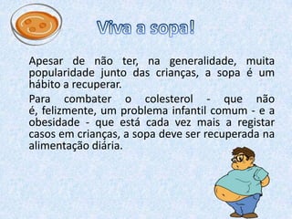  Viva a sopa!    Apesar de não ter, na generalidade, muita popularidade junto das crianças, a sopa é um hábito a recuperar.    Para combater o colesterol - que não é, felizmente, um problema infantil comum - e a obesidade - que está cada vez mais a registar casos em crianças, a sopa deve ser recuperada na alimentação diária.