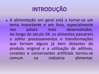IntroduçãoA alimentação em geral está a tornar-se um tema importante e em foco, especialmente nos países mais desenvolvidos.Ao longo do século XX, os alimentos passaram a sofrer processamentos e transformações que tornam alguns já bem distantes do produto original e a utilização de aditivos, corantes e conservantes artificiais tornou-se comum na indústria alimentar.