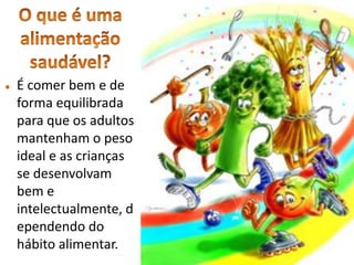 O que é uma alimentação saudável?É comer bem e de forma equilibrada para que os adultos mantenham o peso ideal e as crianças se desenvolvam bem e intelectualmente, dependendo do hábito alimentar.