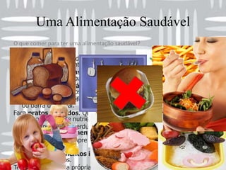 Uma Alimentação SaudávelO que comer para ter uma alimentação saudável?Faça 6 refeições por dia (café da manhã, lanche da manhã, almoço, lanche da tarde, jantar e lanche da noite). Coma de 3 em 3 horas para que o organismo se acostume a queimar calorias o dia inteiro. Ficar sem comer é errado engorda. Coma sempre nos horários certos. Adquira o hábito de comer sempre nos mesmos horários. Não pule nenhuma refeição. Coma o dia inteiro, pelo menos uma fruta ou barra de cereal. Faça pratos coloridos. Quanto mais colorida for a sua refeição, maior será o número de nutrientes. Coma sempre frutas, verduras e legumes em todas as refeições. Dê preferência aos alimentos crus. Prefira sua comida sempre crua, cozida no vapor, grelhada ou assada. Nunca frita. Procure comer alimentos integrais e naturais, em vez dos refinados e industrializados. Tente preparar sua própria comida, e faça refeições leves e nutritivas. Deixe os restaurantes e comidas gordurosas para datas especiais e excepções da rotina. Procure mastigar bem os alimentos e coma devagar. Isso sacia mais e não engorda tanto 